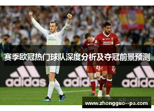 赛季欧冠热门球队深度分析及夺冠前景预测