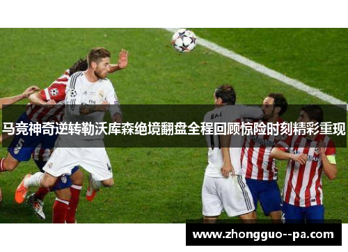 马竞神奇逆转勒沃库森绝境翻盘全程回顾惊险时刻精彩重现 马竞神奇逆转勒沃库森绝境翻盘全程回顾惊险时刻精彩重现