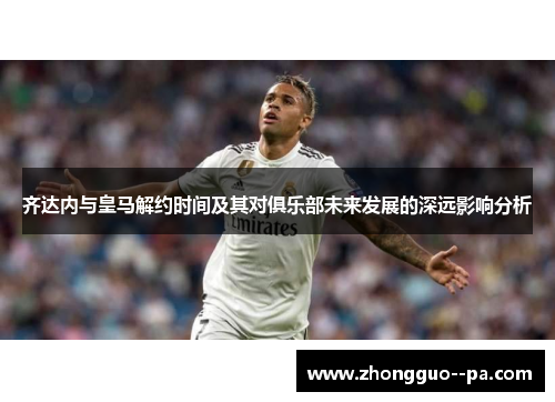 齐达内与皇马解约时间及其对俱乐部未来发展的深远影响分析