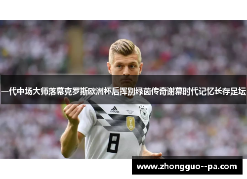 一代中场大师落幕克罗斯欧洲杯后挥别绿茵传奇谢幕时代记忆长存足坛