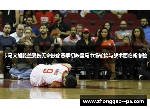 卡马文加膝盖受伤无奈缺席赛季初段皇马中场轮换与战术面临新考验 卡马文加膝盖受伤无奈缺席赛季初段皇马中场轮换与战术面临新考验