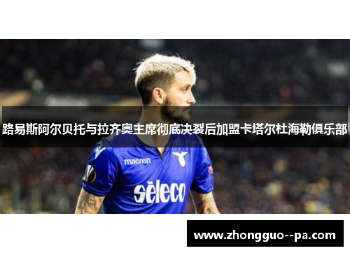 路易斯阿尔贝托与拉齐奥主席彻底决裂后加盟卡塔尔杜海勒俱乐部